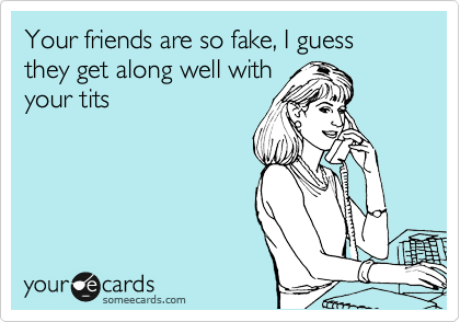 Your friends are so fake, I guess they get along well with
your tits