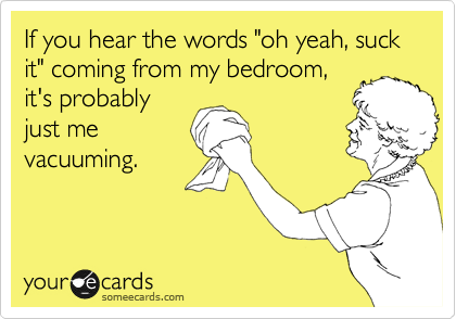 If you hear the words "oh yeah, suck it" coming from my bedroom,
it's probably
just me
vacuuming.