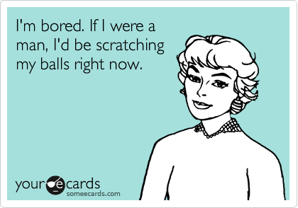 I'm bored. If I were a
man, I'd be scratching
my balls right now.