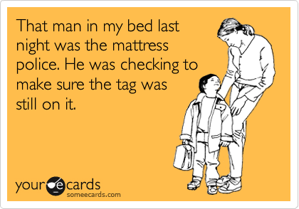 That man in my bed last
night was the mattress
police. He was checking to
make sure the tag was
still on it.