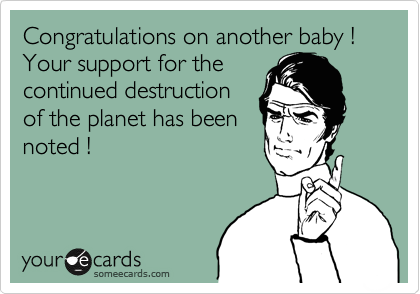 Congratulations on another baby ! Your support for the
continued destruction
of the planet has been
noted ! 