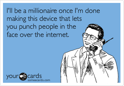 I'll be a millionaire once I'm done making this device that lets 
you punch people in the
face over the internet.
