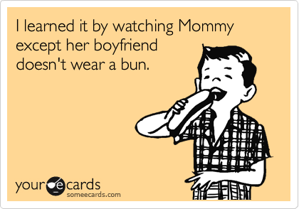 I learned it by watching Mommy except her boyfriend
doesn't wear a bun.