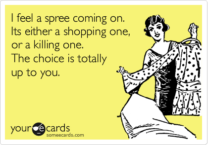 I feel a spree coming on. 
Its either a shopping one, 
or a killing one. 
The choice is totally
up to you.