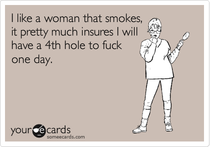 I like a woman that smokes,
it pretty much insures I will
have a 4th hole to fuck
one day.