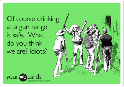 
Of course drinking
at a gun range
is safe.  What
do you think
we are? Idiots?