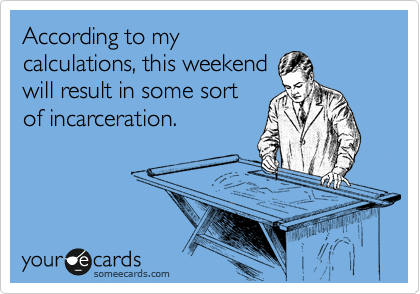 According to my
calculations, this weekend
will result in some sort
of incarceration.