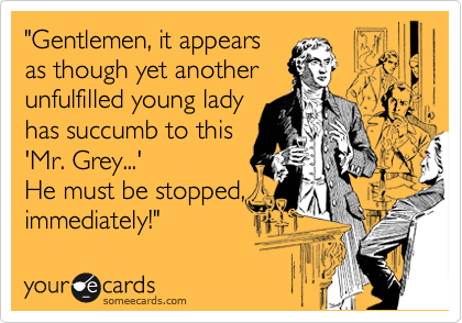 "Gentlemen, it appears
as though yet another
unfulfilled young lady
has succumb to this
'Mr. Grey...' 
He must be stopped,
immediately!"