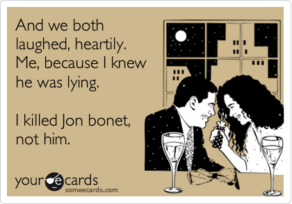 And we both
laughed, heartily.
Me, because I knew
he was lying.

I killed Jon bonet,
not him.