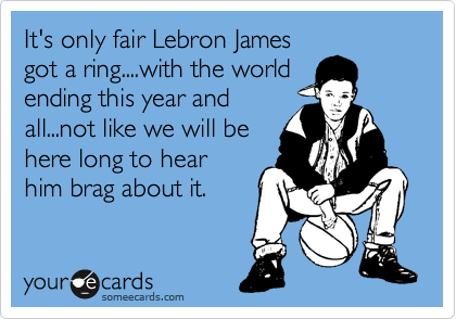 It's only fair Lebron James
got a ring....with the world
ending this year and
all...not like we will be
here long to hear
him brag about it.