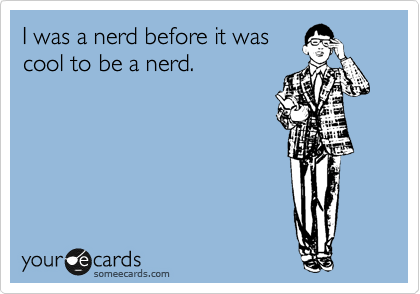 I was a nerd before it was
cool to be a nerd.