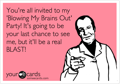 You're all invited to my 
'Blowing My Brains Out' 
Party! It's going to be
your last chance to see 
me, but it'll be a real
BLAST!
