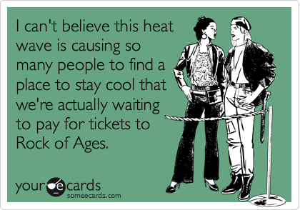 I can't believe this heat
wave is causing so
many people to find a
place to stay cool that
we're actually waiting
to pay for tickets to
Rock of Ages.
