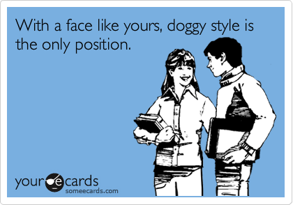 With a face like yours, doggy style is the only position.