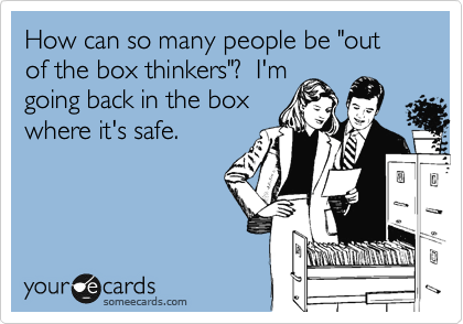 How can so many people be "out of the box thinkers"?  I'm
going back in the box
where it's safe.
