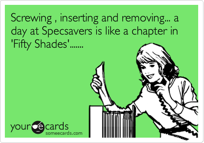 Screwing , inserting and removing... a day at Specsavers is like a chapter in 'Fifty Shades'.......
