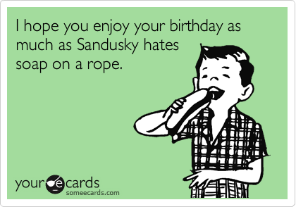 I hope you enjoy your birthday as much as Sandusky hates
soap on a rope.