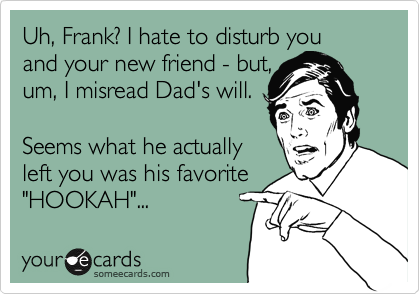 Uh, Frank? I hate to disturb you 
and your new friend - but,
um, I misread Dad's will.

Seems what he actually
left you was his favorite
"HOOKAH"...