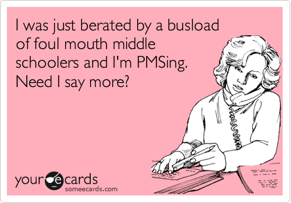 I was just berated by a busload
of foul mouth middle
schoolers and I'm PMSing.
Need I say more?