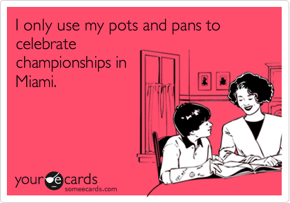 I only use my pots and pans to celebrate
championships in
Miami.