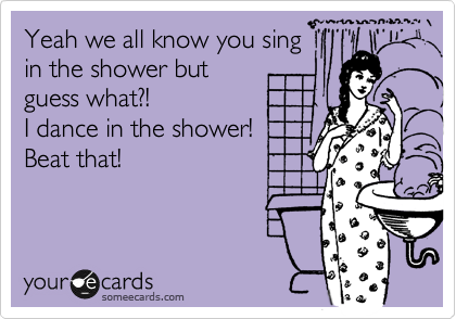 Yeah we all know you sing
in the shower but
guess what?! 
I dance in the shower!
Beat that!