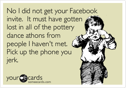 No I did not get your Facebook invite.  It must have gotten
lost in all of the pottery
dance athons from
people I haven't met. 
Pick up the phone you
jerk.