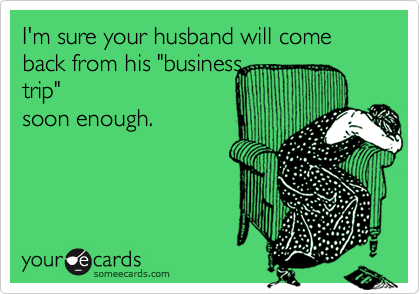 I'm sure your husband will come back from his "business
trip"
soon enough.
