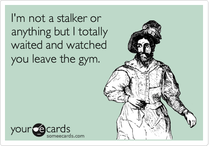 I'm not a stalker or
anything but I totally
waited and watched
you leave the gym.