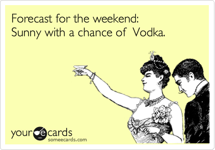 Forecast for the weekend:  
Sunny with a chance of  Vodka.  