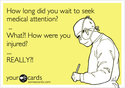How long did you wait to seek medical attention?
 ...
What?! How were you
injured? 
.... 
REALLY?! 
