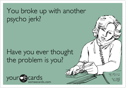 You broke up with another
psycho jerk? 



Have you ever thought
the problem is you?