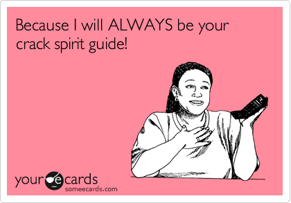 Because I will ALWAYS be your crack spirit guide!