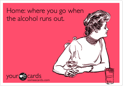 Home: where you go when
the alcohol runs out.