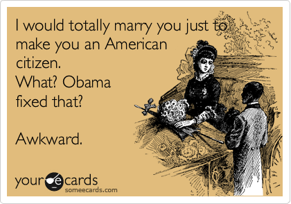 I would totally marry you just to
make you an American
citizen.   
What? Obama
fixed that? 

Awkward. 