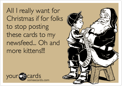All I really want for 
Christmas if for folks
to stop posting 
these cards to my 
newsfeed... Oh and 
more kittens!!!