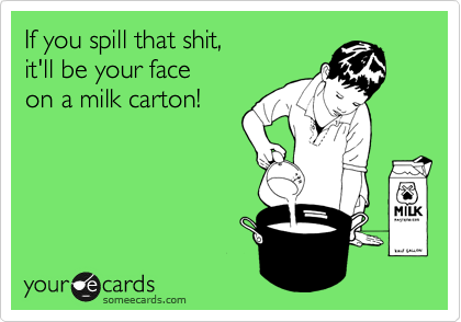 If you spill that shit,
it'll be your face
on a milk carton!