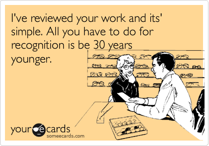 I've reviewed your work and its' simple. All you have to do for recognition is be 30 years
younger.