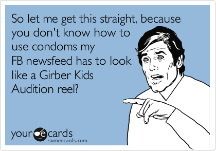 So let me get this straight, because you don't know how to
use condoms my
FB newsfeed has to look
like a Girber Kids
Audition reel?