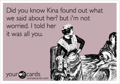 Did you know Kina found out what we said about her? but i'm not worried. I told her
it was all you. 