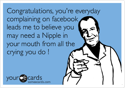 Congratulations, you're everyday complaining on facebook        
leads me to believe you    
may need a Nipple in
your mouth from all the
crying you do !