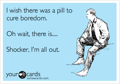 I wish there was a pill to
cure boredom.

Oh wait, there is.....

Shocker, I'm all out. 
 