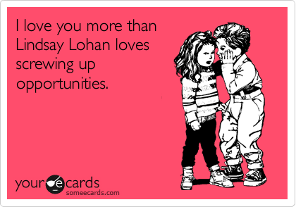 I love you more than
Lindsay Lohan loves
screwing up
opportunities.