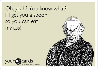 Oh, yeah? You know what?!
I'll get you a spoon
so you can eat
my ass!