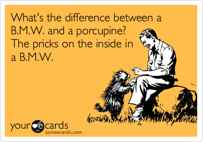 What's the difference between a B.M.W. and a porcupine?
The pricks on the inside in
a B.M.W.   
