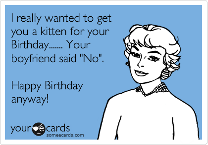 I really wanted to get
you a kitten for your
Birthday....... Your
boyfriend said "No".

Happy Birthday
anyway!