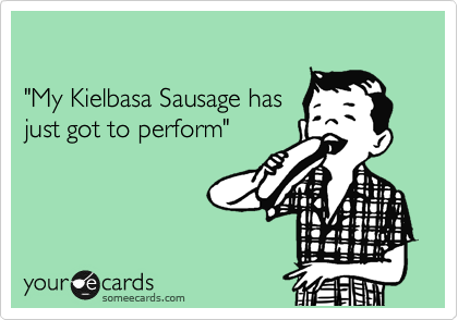 

"My Kielbasa Sausage has 
just got to perform"