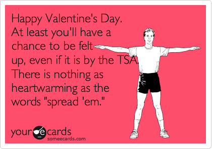 Happy Valentine's Day. 
At least you'll have a 
chance to be felt 
up, even if it is by the TSA. 
There is nothing as 
heartwarming as the 
words "spread 'em."