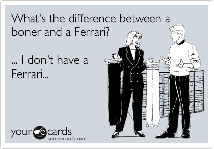 What's the difference between a
boner and a Ferrari?

... I don't have a
Ferrari...