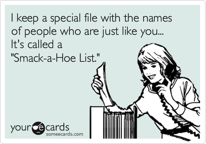 I keep a special file with the names of people who are just like you...  
It's called a
"Smack-a-Hoe List."
