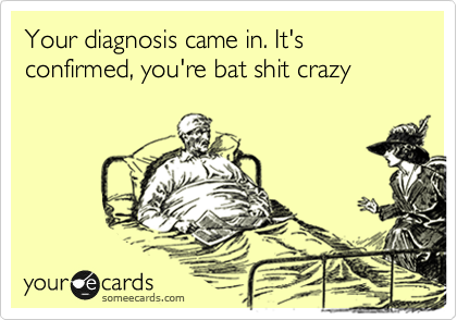 Your diagnosis came in. It's confirmed, you're bat shit crazy